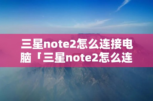 三星note2怎么连接电脑「三星note2怎么连接电脑蓝牙」