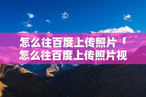 怎么往百度上传照片「怎么往百度上传照片视频」