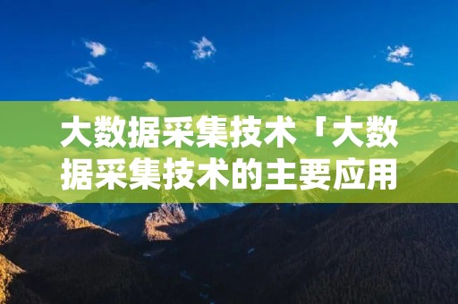 大数据采集技术「大数据采集技术的主要应用」