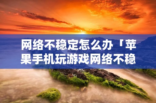 网络不稳定怎么办「苹果手机玩游戏网络不稳定怎么办」