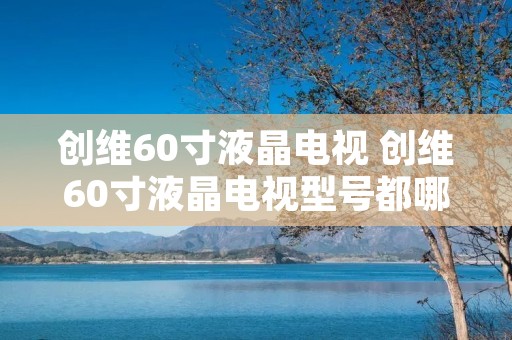 创维60寸液晶电视 创维60寸液晶电视型号都哪些