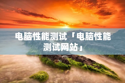 电脑性能测试「电脑性能测试网站」 电脑性能测试「电脑性能测试网站」