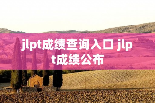 jlpt成绩查询入口 jlpt成绩公布 jlpt成绩查询入口 jlpt成绩公布