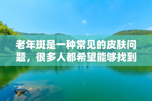 老年斑是一种常见的皮肤问题,很多人都希望能够找到有效的方法来消除它。下面将详细介绍一些消除老年斑的方法,希望对您有所帮助。