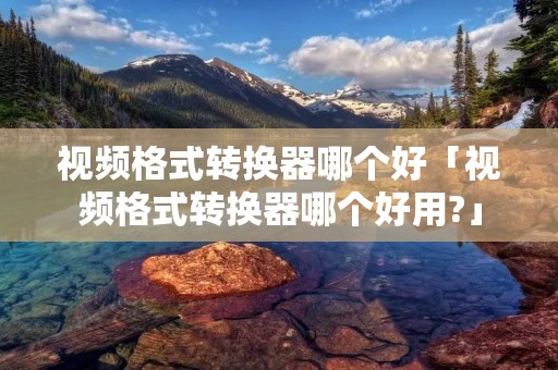 视频格式转换器哪个好「视频格式转换器哪个好用?」 视频格式转换器哪个好「视频格式转换器哪个好用?」