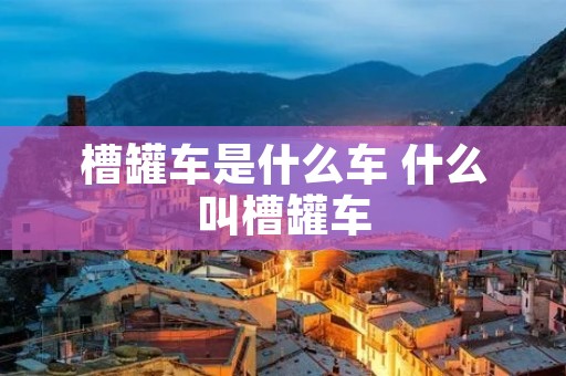 槽罐车是什么车 什么叫槽罐车 槽罐车是什么车 什么叫槽罐车