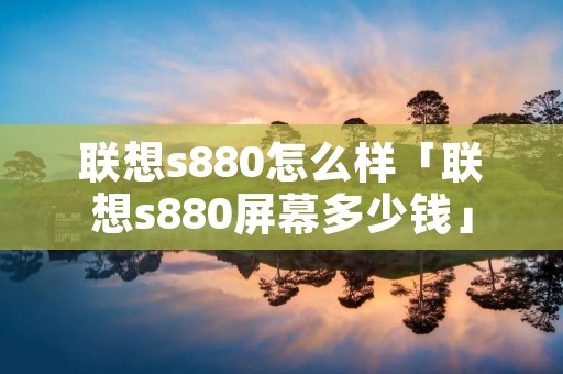 联想s880怎么样「联想s880屏幕多少钱」 联想s880怎么样「联想s880屏幕多少钱」