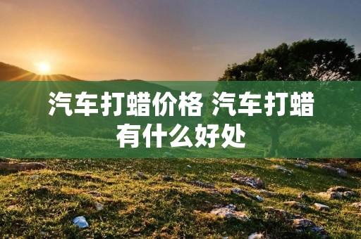 汽车打蜡价格 汽车打蜡有什么好处 汽车打蜡价格 汽车打蜡有什么好处