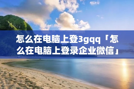 怎么在电脑上登3gqq「怎么在电脑上登录企业微信」 怎么在电脑上登3gqq「怎么在电脑上登录企业微信」