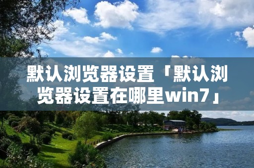 默认浏览器设置「默认浏览器设置在哪里win7」 默认浏览器设置「默认浏览器设置在哪里win7」