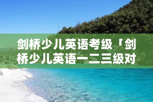剑桥少儿英语考级「剑桥少儿英语一二三级对应水平」