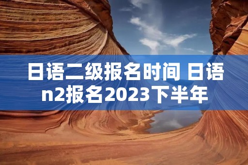 日语二级报名时间 日语n2报名2023下半年 日语二级报名时间 日语n2报名2023下半年