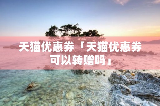 天猫优惠券「天猫优惠券可以转赠吗」