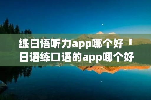 练日语听力app哪个好「日语练口语的app哪个好」 练日语听力app哪个好「日语练口语的app哪个好」