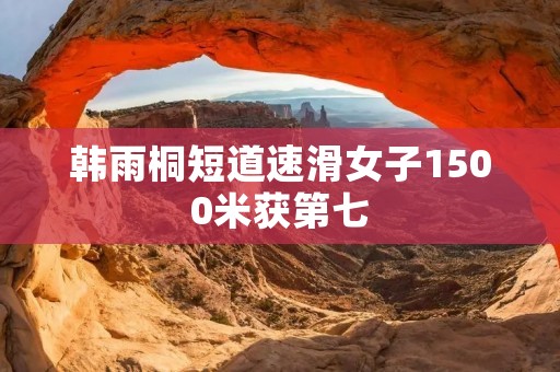 韩雨桐短道速滑女子1500米获第七：勇敢挑战，她是我们的骄傲