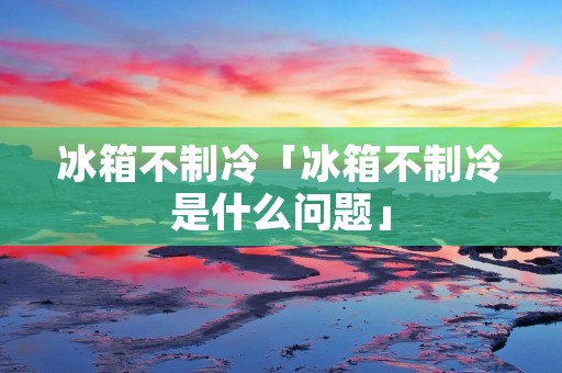 冰箱不制冷「冰箱不制冷是什么问题」 冰箱不制冷「冰箱不制冷是什么问题」