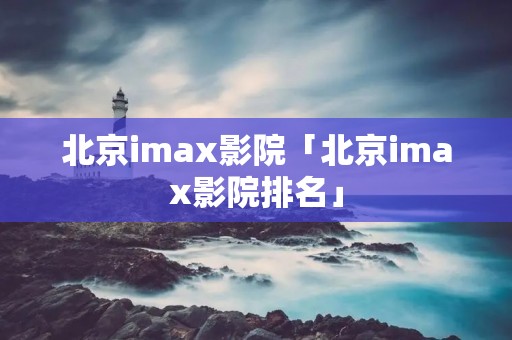 北京imax影院「北京imax影院排名」