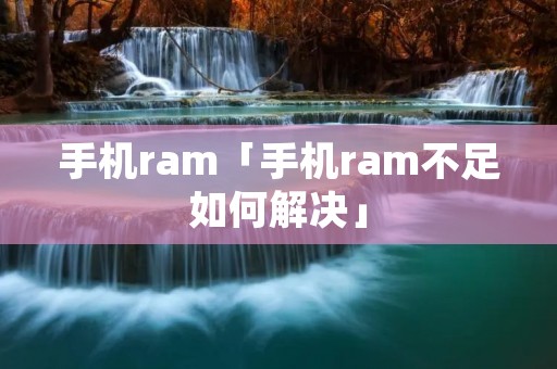 手机ram「手机ram不足如何解决」