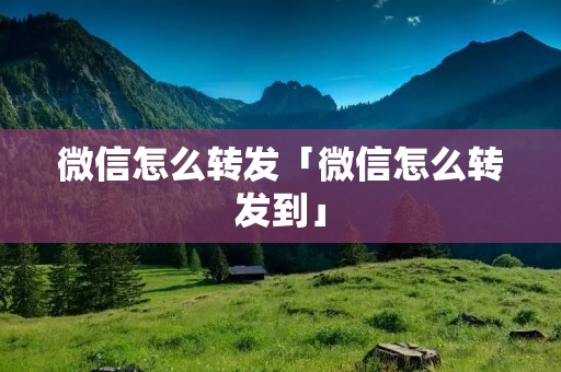 微信怎么转发「微信怎么转发到」 微信怎么转发「微信怎么转发到」