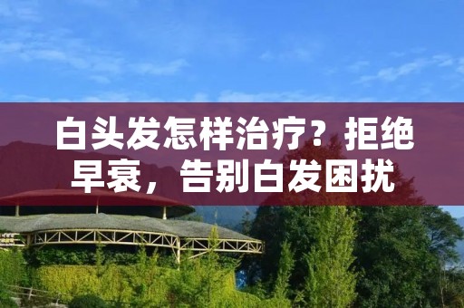 白头发怎样治疗？拒绝早衰，告别白发困扰