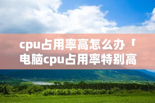 cpu占用率高怎么办「电脑cpu占用率特别高怎么办」 cpu占用率高怎么办「电脑cpu占用率特别高怎么办」