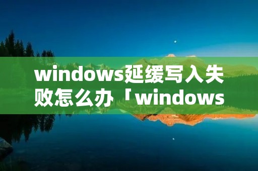 windows延缓写入失败怎么办「windows延缓写入失败怎么解决」