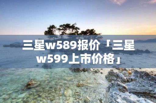 三星w589报价「三星w599上市价格」
