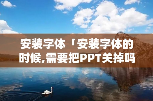 安装字体「安装字体的时候,需要把PPT关掉吗」