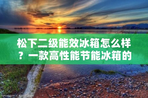 松下二级能效冰箱怎么样?一款高性能节能冰箱的评测 松下二级能效冰箱怎么样?一款高性能节能冰箱的评测
