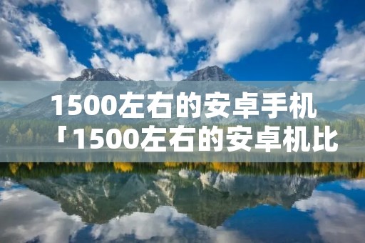 1500左右的安卓手机「1500左右的安卓机比较好」