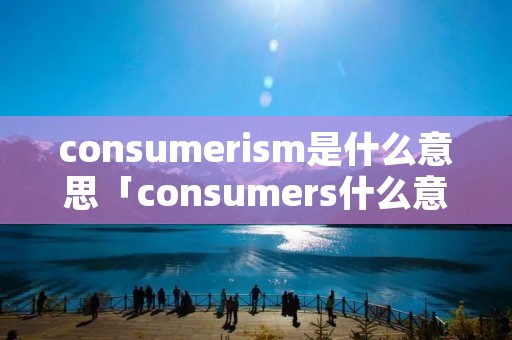 consumeri**是什么意思「consumers什么意思中文」 consumeri**是什么意思「consumers什么意思中文」