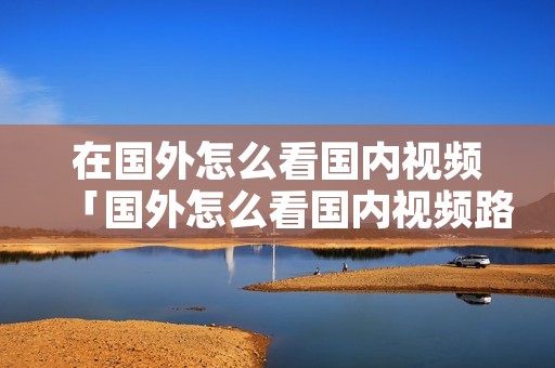 在国外怎么看国内视频「国外怎么看国内视频路由器」 在国外怎么看国内视频「国外怎么看国内视频路由器」