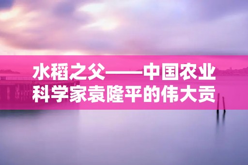 水稻之父——中国农业科学家袁隆平的伟大贡献
