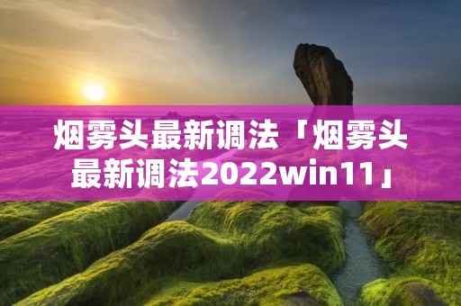 烟雾头最新调法「烟雾头最新调法2022win11」