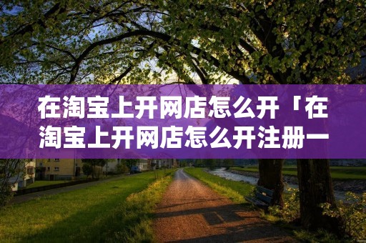 在淘宝上开网店怎么开「在淘宝上开网店怎么开注册一下是不是」