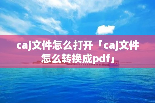 caj文件怎么打开「caj文件怎么转换成pdf」 caj文件怎么打开「caj文件怎么转换成pdf」