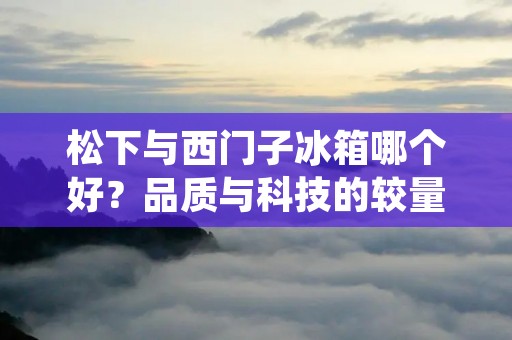 松下与西门子冰箱哪个好?品质与科技的较量 松下与西门子冰箱哪个好?品质与科技的较量