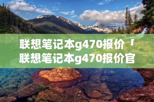 联想笔记本g470报价「联想笔记本g470报价官网」