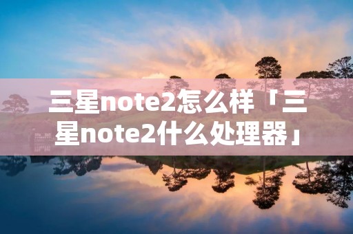 三星note2怎么样「三星note2什么处理器」 三星note2怎么样「三星note2什么处理器」
