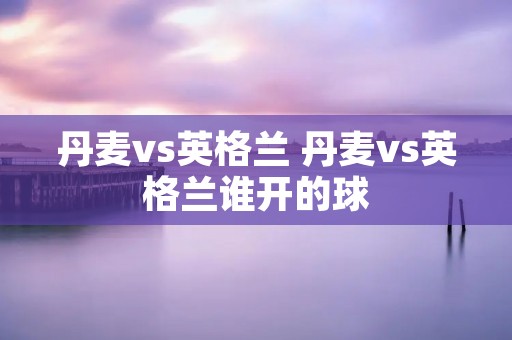 丹麦vs英格兰 丹麦vs英格兰谁开的球 丹麦vs英格兰 丹麦vs英格兰谁开的球