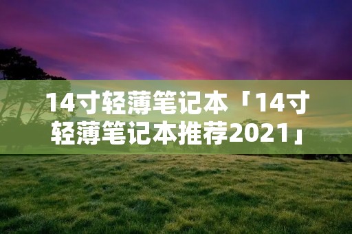 14寸轻薄笔记本「14寸轻薄笔记本推荐2021」 14寸轻薄笔记本「14寸轻薄笔记本推荐2021」