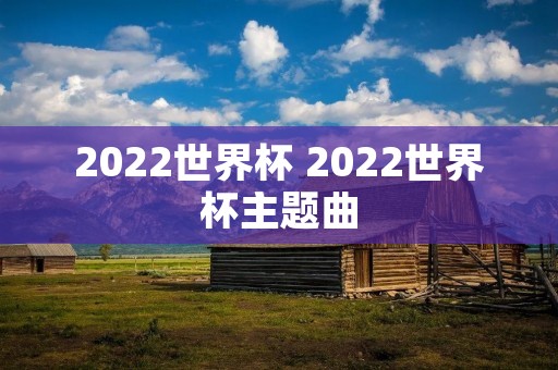 2022世界杯 2022世界杯主题曲 2022世界杯 2022世界杯主题曲