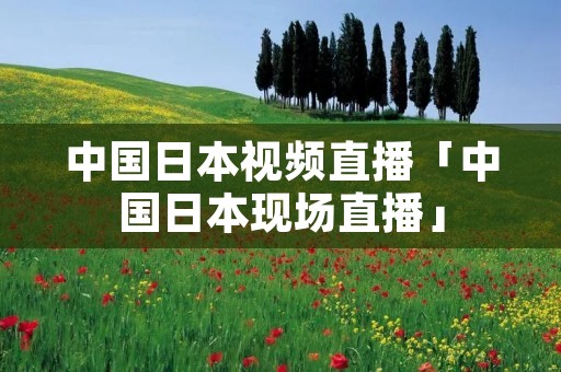 中国日本视频直播「中国日本现场直播」 中国日本视频直播「中国日本现场直播」