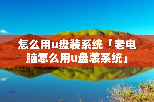 怎么用u盘装系统「老电脑怎么用u盘装系统」 怎么用u盘装系统「老电脑怎么用u盘装系统」