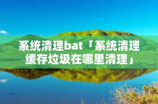 系统清理bat「系统清理缓存垃圾在哪里清理」 系统清理bat「系统清理缓存垃圾在哪里清理」