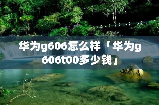 华为g606怎么样「华为g606t00多少钱」