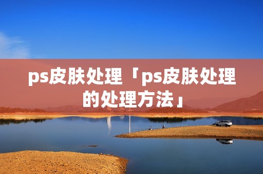 ps皮肤处理「ps皮肤处理的处理方法」
