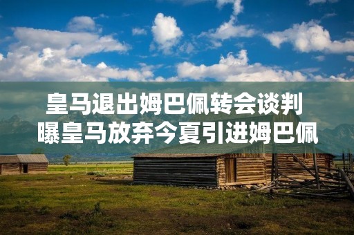 皇马退出姆巴佩转会谈判 曝皇马放弃今夏引进姆巴佩 皇马退出姆巴佩转会谈判 曝皇马放弃今夏引进姆巴佩