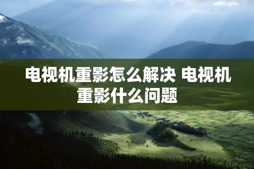 电视机重影怎么解决 电视机重影什么问题