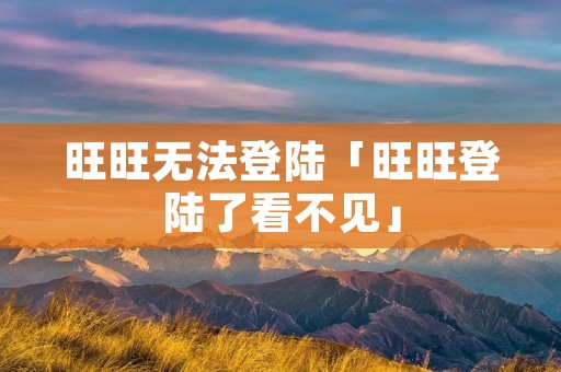 旺旺无法登陆「旺旺登陆了看不见」 旺旺无法登陆「旺旺登陆了看不见」